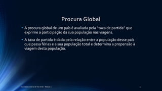 Procura Global
• A procura global de um país é avaliada pela “taxa de partida” que
exprime a participação da sua população nas viagens.
• A taxa de partida é dada pela relação entre a população desse país
que passa férias e a sua população total e determina a propensão à
viagem desta população.
Escola Secundária de Vila Verde - Módulo 2 9
 