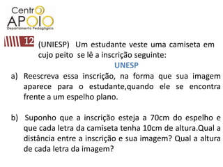 12(UNIESP)  Um estudante veste uma camiseta em cujo peito  se lê a inscrição seguinte:UNESPReescreva essa inscrição, na forma que sua imagem aparece para o estudante,quando ele se encontra frente a um espelho plano.b)  Suponho que a inscrição esteja a 70cm do espelho e que cada letra da camiseta tenha 10cm de altura.Qual a distância entre a inscrição e sua imagem? Qual a altura de cada letra da imagem?