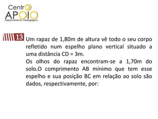 13Um rapaz de 1,80m de altura vê todo o seu corpo refletido num espelho plano vertical situado a uma distância CD = 3m.Os olhos do rapaz encontram-se a 1,70m do solo.O comprimento AB mínimo que tem esse espelho e sua posição BC em relação ao solo são dados, respectivamente, por: