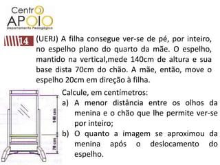(UERJ) A filha consegue ver-se de pé, por inteiro, no espelho plano do quarto da mãe. O espelho, mantido na vertical,mede 140cm de altura e sua base dista 70cm do chão. A mãe, então, move o espelho 20cm em direção à filha. 14Calcule, em centímetros:A menor distância entre os olhos da menina e o chão que lhe permite ver-se por inteiro;O quanto a imagem se aproximou da menina após o deslocamento do espelho.