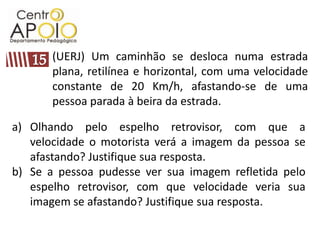 (UERJ) Um caminhão se desloca numa estrada plana, retilínea e horizontal, com uma velocidade constante de 20 Km/h, afastando-se de uma pessoa parada à beira da estrada. 15Olhando pelo espelho retrovisor, com que a velocidade o motorista verá a imagem da pessoa se afastando? Justifique sua resposta.Se a pessoa pudesse ver sua imagem refletida pelo espelho retrovisor, com que velocidade veria sua imagem se afastando? Justifique sua resposta.