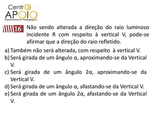 Não sendo alterada a direção do raio luminoso incidente R com respeito à vertical V, pode-se afirmar que a direção do raio refletido.16Também não será alterada, com respeito  à vertical V.Será girada de um ângulo α, aproximando-se da Vertical V.Será girada de um ângulo 2α, aproximando-se da Vertical V.Será girada de um ângulo α, afastando-se da Vertical V.Será girada de um ângulo 2α, afastando-se da Vertical V.