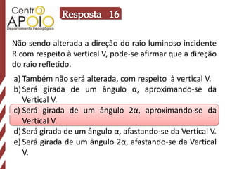 Resposta   16Não sendo alterada a direção do raio luminoso incidente R com respeito à vertical V, pode-se afirmar que a direção do raio refletido.Também não será alterada, com respeito  à vertical V.Será girada de um ângulo α, aproximando-se da Vertical V.Será girada de um ângulo 2α, aproximando-se da Vertical V.Será girada de um ângulo α, afastando-se da Vertical V.Será girada de um ângulo 2α, afastando-se da Vertical V.