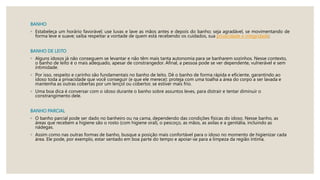 BANHO
◦ Estabeleça um horário favorável; use luvas e lave as mãos antes e depois do banho; seja agradável, se movimentando de
forma leve e suave; saiba respeitar a vontade de quem está recebendo os cuidados, sua privacidade e integridade;
BANHO DE LEITO
◦ Alguns idosos já não conseguem se levantar e não têm mais tanta autonomia para se banharem sozinhos. Nesse contexto,
o banho de leito é o mais adequado, apesar de constrangedor. Afinal, a pessoa pode se ver dependente, vulnerável e sem
intimidade.
◦ Por isso, respeito e carinho são fundamentais no banho de leito. Dê o banho de forma rápida e eficiente, garantindo ao
idoso toda a privacidade que você conseguir (e que ele merece): proteja com uma toalha a área do corpo a ser lavada e
mantenha as outras cobertas por um lençol ou cobertor, se estiver mais frio.
◦ Uma boa dica é conversar com o idoso durante o banho sobre assuntos leves, para distrair e tentar diminuir o
constrangimento dele.
BANHO PARCIAL
◦ O banho parcial pode ser dado no banheiro ou na cama, dependendo das condições físicas do idoso. Nesse banho, as
áreas que recebem a higiene são o rosto (com higiene oral), o pescoço, as mãos, as axilas e a genitália, incluindo as
nádegas.
◦ Assim como nas outras formas de banho, busque a posição mais confortável para o idoso no momento de higienizar cada
área. Ele pode, por exemplo, estar sentado em boa parte do tempo e apoiar-se para a limpeza da região íntima.
 