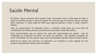 Saúde Mental
◦ Na velhice, alguns sintomas físicos podem trazer incômodos, como a diminuição da visão, a
perda ou aumento de peso e assim por diante. Por mais que seja um processo natural, vivenciar
essas mudanças no corpo pode ser difícil para algumas pessoas, e assim a saúde mental é
afetada.
◦ Além do aparecimento de limitações físicas, o indivíduo ainda passa por uma série de
modificações em âmbitos pessoais e profissionais que podem causar desconforto.
◦ Essas transformações, que na maioria das vezes são caracterizadas por perdas – seja de
mobilidade, da companhia dos filhos, ou viuvez, por exemplo – são situações complexas de
serem enfrentadas. Por isso, podem surgir casos de ansiedade, angústia, medo e tristeza intensa.
◦ Ainda há os idosos que recorrem ao isolamento, por vergonha ou pela negação de que
precisam de ajuda para realizar certas atividades.
 