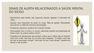 SINAIS DE ALERTA RELACIONADOS A SAÚDE MENTAL
DO IDOSO
◦ Desinteresse pela família, não querendo atender ligações e chamadas de
vídeo;
◦ Queixas mais frequentes de dores no corpo, falta de apetite, dificuldades
para dormir ou falta de memória (acentuadas);
◦ Problemas cognitivos, quadros de confusão mental.;
◦ Preocupação com a morte e o morrer, sobretudo quando acompanhadas de
frases como “eu estaria melhor morto”;
◦ Frequência de declarações que possam indicar que o idoso não se importa
mais com a vida “não quer ser um peso para ninguém”, “é melhor você não
ter que se preocupar comigo” “sinto que vivi por muito tempo” “gostaria de
dormir e não acordar”.
 