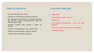 COMO SE COMUNICAR:
◦ Ouvir atentamente, ficar calmo.
◦ Entender os sentimentos da pessoa (empatia).
◦ Dar mensagens não-verbais de aceitação e respeito
(ex: balançar a cabeça afirmativamente, olhar nos
olhos de quem fala).
◦ Expressar respeito pelas opiniões e valores da
pessoa.
◦ Conversar honestamente e com autenticidade.
◦ Mostrar sua preocupação, cuidado e afeição.
◦ Focalizar nos sentimentos da pessoa.
O QUE NÃO VERBALIZAR:
◦ “Não chore”
◦ “Isso não faz sentido nenhum”
◦ “Seja forte”
◦ “Eu entendo perfeitamente o que você está
sentindo”
◦ “Será que podemos conversar mais rápido”
◦ “Levante a cabeça”
 