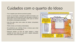 Cuidados com o quarto do Idoso
◦ Tire os tapetes para eliminar possíveis quedas;
◦ Invista na iluminação: A lâmpada portátil de tomada é um
ótimo aliado na hora de dormir, pois ela ajuda a conduzir o
idoso para o local correto durante a noite, luzes no interior
do armário e iluminação automática;
◦ Evite fios pelo chão como cabos de celular, computador,
internet e TV;
◦ Prefira móveis com bordas arredondadas;
◦ Dê preferência por colchões firmes e densos para evitar
possíveis casos de desequilíbrio;
◦ Poltronas ajudam na hora de calçar sapatos e meias.
Cuidado ao usar meias em casa sem o sapato adequado.
Elas podem causar escorregões.
 
