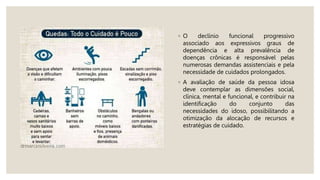 ◦ O declínio funcional progressivo
associado aos expressivos graus de
dependência e alta prevalência de
doenças crônicas é responsável pelas
numerosas demandas assistenciais e pela
necessidade de cuidados prolongados.
◦ A avaliação de saúde da pessoa idosa
deve contemplar as dimensões social,
clínica, mental e funcional, e contribuir na
identificação do conjunto das
necessidades do idoso, possibilitando a
otimização da alocação de recursos e
estratégias de cuidado.
 