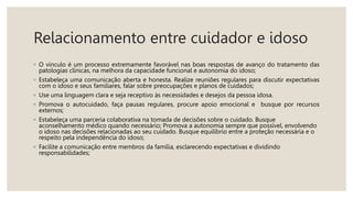Relacionamento entre cuidador e idoso
◦ O vínculo é um processo extremamente favorável nas boas respostas de avanço do tratamento das
patologias clínicas, na melhora da capacidade funcional e autonomia do idoso;
◦ Estabeleça uma comunicação aberta e honesta. Realize reuniões regulares para discutir expectativas
com o idoso e seus familiares, falar sobre preocupações e planos de cuidados;
◦ Use uma linguagem clara e seja receptivo às necessidades e desejos da pessoa idosa.
◦ Promova o autocuidado, faça pausas regulares, procure apoio emocional e busque por recursos
externos;
◦ Estabeleça uma parceria colaborativa na tomada de decisões sobre o cuidado. Busque
aconselhamento médico quando necessário; Promova a autonomia sempre que possível, envolvendo
o idoso nas decisões relacionadas ao seu cuidado. Busque equilíbrio entre a proteção necessária e o
respeito pela independência do idoso;
◦ Facilite a comunicação entre membros da família, esclarecendo expectativas e dividindo
responsabilidades;
 