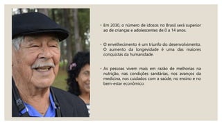 ◦ Em 2030, o número de idosos no Brasil será superior
ao de crianças e adolescentes de 0 a 14 anos.
◦ O envelhecimento é um triunfo do desenvolvimento.
O aumento da longevidade é uma das maiores
conquistas da humanidade.
◦ As pessoas vivem mais em razão de melhorias na
nutrição, nas condições sanitárias, nos avanços da
medicina, nos cuidados com a saúde, no ensino e no
bem-estar econômico.
 