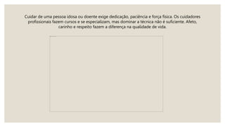 Cuidar de uma pessoa idosa ou doente exige dedicação, paciência e força física. Os cuidadores
profissionais fazem cursos e se especializam, mas dominar a técnica não é suficiente. Afeto,
carinho e respeito fazem a diferença na qualidade de vida.
 