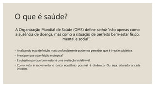 O que é saúde?
A Organização Mundial de Saúde (OMS) define saúde “não apenas como
a ausência de doença, mas como a situação de perfeito bem-estar físico,
mental e social”.
◦ Analisando essa definição mais profundamente podemos perceber que é irreal e subjetiva.
◦ Irreal por que a perfeição é utópica?
◦ É subjetiva porque bem-estar é uma avaliação indefinível.
◦ Como vida é movimento o único equilíbrio possível é dinâmico. Ou seja, alterado a cada
instante.
 