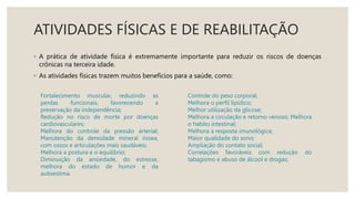ATIVIDADES FÍSICAS E DE REABILITAÇÃO
◦ A prática de atividade física é extremamente importante para reduzir os riscos de doenças
crônicas na terceira idade.
◦ As atividades físicas trazem muitos benefícios para a saúde, como:
Fortalecimento muscular, reduzindo as
perdas funcionais, favorecendo a
preservação da independência;
Redução no risco de morte por doenças
cardiovasculares;
Melhora do controle da pressão arterial;
Manutenção da densidade mineral óssea,
com ossos e articulações mais saudáveis;
Melhora a postura e o equilíbrio;
Diminuição da ansiedade, do estresse,
melhora do estado de humor e da
autoestima.
Controle do peso corporal;
Melhora o perfil lipídico;
Melhor utilização da glicose;
Melhora a circulação e retorno venoso; Melhora
o habito intestinal;
Melhora a resposta imunológica;
Maior qualidade do sono;
Ampliação do contato social;
Correlações favoráveis com redução do
tabagismo e abuso de álcool e drogas;
 
