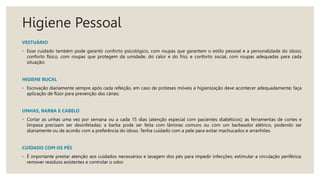 Higiene Pessoal
VESTUÁRIO
◦ Esse cuidado também pode garantir conforto psicológico, com roupas que garantem o estilo pessoal e a personalidade do idoso;
conforto físico, com roupas que protegem da umidade, do calor e do frio; e conforto social, com roupas adequadas para cada
situação:
HIGIENE BUCAL
◦ Escovação diariamente sempre após cada refeição, em caso de próteses móveis a higienização deve acontecer adequadamente; faça
aplicação de flúor para prevenção das cáries;
UNHAS, BARBA E CABELO
◦ Cortar as unhas uma vez por semana ou a cada 15 dias (atenção especial com pacientes diabéticos); as ferramentas de cortes e
limpeza precisam ser desinfetadas; a barba pode ser feita com lâminas comuns ou com um barbeador elétrico, podendo ser
diariamente ou de acordo com a preferência do idoso. Tenha cuidado com a pele para evitar machucados e arranhões.
CUIDADO COM OS PÉS
◦ É importante prestar atenção aos cuidados necessários e lavagem dos pés para impedir infecções; estimular a circulação periférica;
remover resíduos existentes e controlar o odor.
 