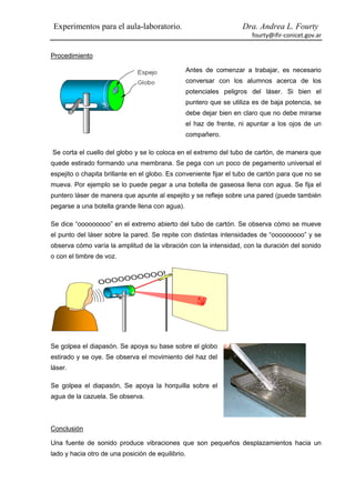 Experimentos para el aula-laboratorio.                            Dra. Andrea L. Fourty
                                                                      fourty@ifir-conicet.gov.ar


Procedimiento

                                                Antes de comenzar a trabajar, es necesario
                                                conversar con los alumnos acerca de los
                                                potenciales peligros del láser. Si bien el
                                                puntero que se utiliza es de baja potencia, se
                                                debe dejar bien en claro que no debe mirarse
                                                el haz de frente, ni apuntar a los ojos de un
                                                compañero.

Se corta el cuello del globo y se lo coloca en el extremo del tubo de cartón, de manera que
quede estirado formando una membrana. Se pega con un poco de pegamento universal el
espejito o chapita brillante en el globo. Es conveniente fijar el tubo de cartón para que no se
mueva. Por ejemplo se lo puede pegar a una botella de gaseosa llena con agua. Se fija el
puntero láser de manera que apunte al espejito y se refleje sobre una pared (puede también
pegarse a una botella grande llena con agua).

Se dice “ooooooooo” en el extremo abierto del tubo de cartón. Se observa cómo se mueve
el punto del láser sobre la pared. Se repite con distintas intensidades de “ooooooooo” y se
observa cómo varía la amplitud de la vibración con la intensidad, con la duración del sonido
o con el timbre de voz.




Se golpea el diapasón. Se apoya su base sobre el globo
estirado y se oye. Se observa el movimiento del haz del
láser.

Se golpea el diapasón, Se apoya la horquilla sobre el
agua de la cazuela. Se observa.



Conclusión

Una fuente de sonido produce vibraciones que son pequeños desplazamientos hacia un
lado y hacia otro de una posición de equilibrio.
 