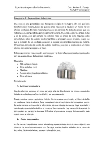 Experimentos para el aula-laboratorio.                          Dra. Andrea L. Fourty
                                                                     fourty@ifir-conicet.gov.ar



Experimento 3 – Características de las ondas


Una onda es una perturbación que transporta energía de un lugar a otro sin que haya
transferencia de materia, Luego de que una onda ha pasado a través de un medio, no hay
efectos residuales. El medio material permanece sin cambios. No todas las ondas que nos
rodean pueden ser percibidas por el organismo humano. Podemos percibir las ondas de luz
y las de sonido, pero por ejemplo no podemos notar las ondas de radio. Algunas ondas
como la luz u otras de carácter electromagnético se propagan aún en el vacío, es por eso
que la radiación del sol nos llega aunque en el espacio haya grandes distancias sin materia.
Otras ondas, como las de sonido, de carácter mecánico, necesitan la existencia de un medio
elástico para poder propagarse o viajar.

Estos experimentos nos ayudarán a comprender y a definir algunos conceptos relacionados
con las características de las ondas mecánicas.

Materiales:
       100 palitos de helado
       Cinta aisladora (4m)
       Plastilina
       Resorte slinky (puede ser plástico)
       Cinta adhesiva

Procedimiento

   1- Actividad introductoria

Con los alumnos sentados en ronda se juega a la ola. Uno levanta los brazos, cuando los
baja los levanta el compañero de al lado y así sucesivamente.

Puede repetirse con un movimiento distinto, de manera que, en principio, el último de la fila
no vea lo que hace el primero. Cada compañero imita el movimiento del compañero vecino.
De esta manera se transmite la información sin que ningún alumno se haya levantado y
desplazado para contarle al último la consigna de movimiento. Hay transporte de energía (o
información) sin transporte de masa. Al finalizar el proceso de entrega de información, todo
quedó como al principio.

   2-   Ondas transversales

a-) Se colocan los palitos de helado alineados y equiespaciados sobre la mesa, dejando una
distancia de unos 2cm entre cada uno. Se pega una tira de cinta aisladora en el centro de
los palitos. Se levanta la tira y se pega cinta del otro lado.
 