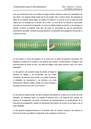 Experimentos para el aula-laboratorio.                             Dra. Andrea L. Fourty
                                                                        fourty@ifir-conicet.gov.ar


Una vez construida la tira con palitos se pegan ambos extremos sobre los respaldares de
dos sillas y se separan éstas hasta que la tira quede más o menos tensa. Se desplaza el
palito de un extremo hacia abajo, se suelta y se observa. Lo que se ve es un pulso de onda
viajera que se propaga por la torsión de la cinta. La cinta tensa es elástica y cada palito
comunica su movimiento al siguiente. La onda se refleja al llegar al extremo y se propaga en
sentido contrario al original. Este tipo de onda es transversal ya que la perturbación
(movimiento del palito, vertical) es perpendicular a la velocidad de propagación (horizontal, a
lo largo de la tira).




b-) Se coloca un trozo de plastilina en el centro de un palito de posición intermedia. Se
desplaza un palito de un extremo y se observa qué sucede. La perturbación, al llegar a una
discontinuidad se divide en dos: una parte se refleja y otra parte continúa, pero con menor
intensidad.

c-) Se genera una sucesión larga de ondas, al llegar al
extremo se reflejan y se encuentran con las ondas
incidentes. Se observa qué sucede. Las ondas incidentes
y reflejadas se superponen y se produce una onda
estacionaria. Algunos palitos oscilan con gran amplitud y
hay algunos pocos que casi no se mueven.




d-) Se utiliza el resorte slinky. Se fija el extremo del resorte en el piso con un trozo de cinta
adhesiva. Se desplaza hacia un costado el extremo libre y se observa qué sucede. Se
observa la propagación del pulso transversal (el desplazamiento es perpendicular al al
dirección de propagación). Debido al rozamiento del resorte con el piso no se llega a ver el
pulso reflejado.

e-) Se generan desplazamientos en el extremo libre de manera continua. Se observa la
forma de la onda y se definen: longitud de onda, amplitud y frecuencia.
 