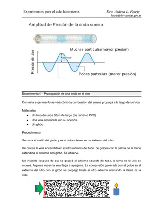 Experimentos para el aula-laboratorio.                            Dra. Andrea L. Fourty
                                                                      fourty@ifir-conicet.gov.ar




Experimento 4 – Propagación de una onda en el aire


Con este experimento se verá cómo la compresión del aire se propaga a lo largo de un tubo

Materiales
       Un tubo de unos 60cm de largo (de cartón o PVC)
       Una vela encendida con su soporte.
       Un globo

Procedimiento

Se corta el cuello del globo y se lo coloca tenso en un extremo del tubo.

Se coloca la vela encendida en el otro extremo del tubo. Se golpea con la palma de la mano
extendida el extremo con globo. Se observa.

Un instante después de que se golpeó el extremo opuesto del tubo, la llama de la vela se
mueve. Algunas veces la vela llega a apagarse. La compresión generada con el golpe en el
extremo del tubo con el globo se propagó hasta el otro extremo afectando la llama de la
vela.
 