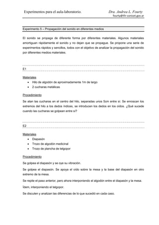 Experimentos para el aula-laboratorio.                            Dra. Andrea L. Fourty
                                                                     fourty@ifir-conicet.gov.ar



Experimento 5 – Propagación del sonido en diferentes medios


El sonido se propaga de diferente forma por diferentes materiales. Algunos materiales
amortiguan rápidamente el sonido y no dejan que se propague. Se propone una serie de
experimentos rápidos y sencillos, todos con el objetivo de analizar la propagación del sonido
por diferentes medios materiales.




E1

Materiales
        Hilo de algodón de aproximadamente 1m de largo
        2 cucharas metálicas

Procedimiento

Se atan las cucharas en el centro del hilo, separadas unos 5cm entre sí. Se enroscan los
extremos del hilo a los dedos índices, se introducen los dedos en los oídos. ¿Qué sucede
cuando las cucharas se golpean entre sí?




E2

Materiales
        Diapasón
        Trozo de algodón medicinal
        Trozo de plancha de telgopor

Procedimiento

Se golpea el diapasón y se oye su vibración.

Se golpea el diapasón. Se apoya el oído sobre la mesa y la base del diapasón en otro
extremo de la mesa.

Se repite el paso anterior, pero ahora interponiendo el algodón entre el diapasón y la mesa.

Ídem, interponiendo el telgopor.

Se discuten y analizan las diferencias de lo que sucedió en cada caso.
 