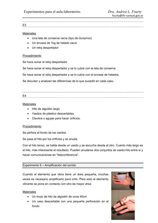 Experimentos para el aula-laboratorio.                           Dra. Andrea L. Fourty
                                                                     fourty@ifir-conicet.gov.ar


E3

Materiales
        Una lata de conserva vacía (tipo de duraznos)
        Un envase de 1kg de helado vacío
        Un reloj despertador

Procedimiento

Se hace sonar el reloj despertador.

Se hace sonar el reloj despertador y se lo cubre con la lata de conserva.

Se hace sonar el reloj despertador y se lo cubre con el envase de helados.

Se discuten y analizan las diferencias de lo que sucedió en cada caso.




E4

Materiales
        Hilo de algodón largo
        Vasitos de plástico descartables.
        Clavitos o agujas para hacer orificios.

Procedimiento

Se perfora el fondo de los vasitos.

Se pasa el hilo por los orificios y se anuda.

Con el hilo tenso, se habla desde un vasito y se escucha desde el otro. Cuanto más largo es
el hilo, más interesante el resultado. Pueden anudarse dos conjuntos de vasito-hilo entre sí y
hacer comunicaciones en “teleconferencia”.


Experimento 6 – Amplificación del sonido


Cuando el elemento que vibra tiene un área pequeña, muchas
veces es necesario amplificarlo para oírlo. Para esto el elemento
vibrante se pone en contacto con otro de mayor área.

Materiales
        Un trozo de hilo de algodón de unos 40cm
        Un vaso descartable con una pequeña perforación en el
         fondo
 