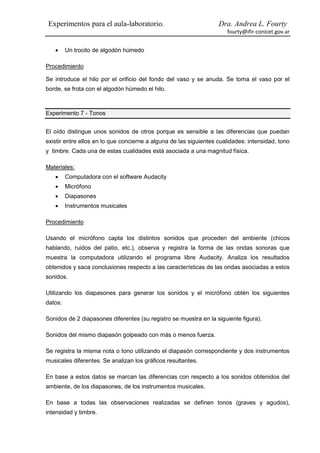 Experimentos para el aula-laboratorio.                             Dra. Andrea L. Fourty
                                                                      fourty@ifir-conicet.gov.ar


        Un trocito de algodón húmedo

Procedimiento

Se introduce el hilo por el orificio del fondo del vaso y se anuda. Se toma el vaso por el
borde, se frota con el algodón húmedo el hilo.



Experimento 7 - Tonos


El oído distingue unos sonidos de otros porque es sensible a las diferencias que puedan
existir entre ellos en lo que concierne a alguna de las siguientes cualidades: intensidad, tono
y timbre. Cada una de estas cualidades está asociada a una magnitud física.

Materiales:
        Computadora con el software Audacity
        Micrófono
        Diapasones
        Instrumentos musicales

Procedimiento

Usando el micrófono capta los distintos sonidos que proceden del ambiente (chicos
hablando, ruidos del patio, etc.), observa y registra la forma de las ondas sonoras que
muestra la computadora utilizando el programa libre Audacity. Analiza los resultados
obtenidos y saca conclusiones respecto a las características de las ondas asociadas a estos
sonidos.

Utilizando los diapasones para generar los sonidos y el micrófono obtén los siguientes
datos:

Sonidos de 2 diapasones diferentes (su registro se muestra en la siguiente figura).

Sonidos del mismo diapasón golpeado con más o menos fuerza.

Se registra la misma nota o tono utilizando el diapasón correspondiente y dos instrumentos
musicales diferentes. Se analizan los gráficos resultantes.

En base a estos datos se marcan las diferencias con respecto a los sonidos obtenidos del
ambiente, de los diapasones, de los instrumentos musicales.

En base a todas las observaciones realizadas se definen tonos (graves y agudos),
intensidad y timbre.
 