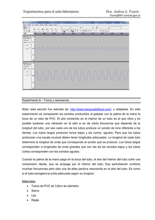 Experimentos para el aula-laboratorio.                           Dra. Andrea L. Fourty
                                                                    fourty@ifir-conicet.gov.ar




Experimento 8 – Tonos y resonancia


Nota: esta sección fue extraída de: http://www.tianguisdefisica.com/, y adaptada. En este
experimento se compararán los sonidos producidos al golpear con la palma de la mano la
boca de un tubo de PVC. El aire contenido en el interior de un tubo es el que vibra y es
posible sostener una vibración en él sólo si es de cierta frecuencia que depende de la
longitud del tubo, por eso cada uno de los tubos produce un sonido de tono diferente a los
demás. Los tubos largos producen tonos bajos y los cortos, agudos. Para que los tubos
produzcan una escala musical deben tener longitudes adecuadas. La longitud de cada tubo
determina la longitud de onda que corresponde al sonido que se produce. Los tubos largos
corresponden a longitudes de onda grandes que son las de los sonidos bajos y los tubos
cortos corresponden con los sonidos agudos.

Cuando la palma de la mano pega en la boca del tubo, el aire del interior del tubo sufre una
compresión rápida, que se propaga por el interior del tubo. Esa perturbación contiene
muchas frecuencias pero sólo una de ellas perdura resonando en el aire del tubo. Es como
si el tubo escogiera la onda adecuada según su longitud.

Materiales
      Tubos de PVC de 3,8cm de diámetro
      Sierra
      Lija
      Regla
 
