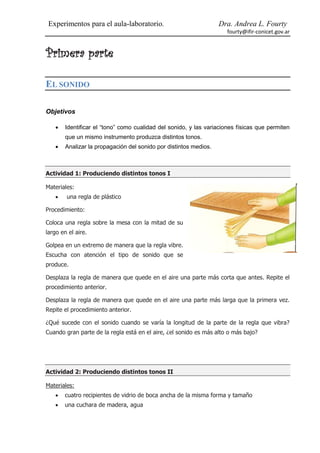 Experimentos para el aula-laboratorio.                            Dra. Andrea L. Fourty
                                                                      fourty@ifir-conicet.gov.ar


Primera parte

EL SONIDO

Objetivos

       Identificar el “tono” como cualidad del sonido, y las variaciones físicas que permiten
        que un mismo instrumento produzca distintos tonos.
       Analizar la propagación del sonido por distintos medios.



Actividad 1: Produciendo distintos tonos I

Materiales:
       una regla de plástico

Procedimiento:

Coloca una regla sobre la mesa con la mitad de su
largo en el aire.

Golpea en un extremo de manera que la regla vibre.
Escucha con atención el tipo de sonido que se
produce.

Desplaza la regla de manera que quede en el aire una parte más corta que antes. Repite el
procedimiento anterior.

Desplaza la regla de manera que quede en el aire una parte más larga que la primera vez.
Repite el procedimiento anterior.

¿Qué sucede con el sonido cuando se varía la longitud de la parte de la regla que vibra?
Cuando gran parte de la regla está en el aire, ¿el sonido es más alto o más bajo?




Actividad 2: Produciendo distintos tonos II

Materiales:
       cuatro recipientes de vidrio de boca ancha de la misma forma y tamaño
       una cuchara de madera, agua
 