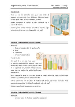 Experimentos para el aula-laboratorio.                           Dra. Andrea L. Fourty
                                                                   fourty@ifir-conicet.gov.ar


Procedimiento

Llena uno de los recipientes con agua hasta arriba. El
segundo, con agua hasta 2 cm. del borde. El tercero, hasta 4
cm. del borde. Deja el cuarto recipiente sin agua.

Golpea suavemente el costado de cada recipiente con la
cuchara de madera.

Cada recipiente emitirá una nota con un tono diferente. ¿Qué
recipiente emite la nota más alta y cuál la más baja?




Actividad 3: Produciendo distintos tonos III

Materiales:
      Cinco botellas de vidrio de igual tamaño
      Agua
      un embudo
      Una cuchara de madera

Procedimiento:

Con ayuda de un embudo, vierte agua
en cuatro de las botellas del siguiente modo: una
debe quedar agua hasta el borde, otra un cuarto
de su capacidad; otra, hasta la mitad, la cuarta,
hasta los tres cuartos. La quinta botella debe
quedar vacía.

Sopla suavemente por el pico de cada botella, de manera alternada. ¿Qué sucede con los
sonidos? ¿Qué botella produce la nota más alta?

Golpea suavemente con la cuchara de madera cada botella, de manera alternada. ¿Qué
sucede con los sonidos? ¿Qué botella produce la nota más alta?

Ensaya una explicación de este comportamiento.



Actividad 4: Produciendo distintos tonos IV

Materiales:
      envases vacíos de plásticos, cajas o tubos de cartón
 