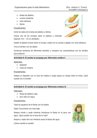 Experimentos para el aula-laboratorio.                            Dra. Andrea L. Fourty
                                                                      fourty@ifir-conicet.gov.ar


      bolsas de plástico
      cuerda resistente
      cinta adhesiva
      tijeras

Procedimiento:

Corta los lados de la bolsa de plástico y ábrela.

Coloca uno de los envases sobre el plástico y recórtalo
dejando 7cm – 10 cm alrededor.

Sostén el plástico tirante sobre el envase y átalo con la cuerda o pégalo con cinta adhesiva.

Toca el tambor con los dedos.

Construye tambores de diferentes tamaños y compara sus características con los sonidos
que producen.

Actividad 5: El sonido se propaga por diferentes medios I

Materiales:
      diapasón
      mesa de madera

Procedimiento:

Golpea un diapasón con un taco de madera y luego apoya su mango sobre la mesa. ¿Qué
sucede con el sonido?



Actividad 6: El sonido se propaga por diferentes medios II

Materiales:
      flauta de plástico vieja
      jarra alta con agua

Procedimiento:

Tapa los agujeros de la flauta con los dedos.

Sopla. Escucharás una nota baja.

Respira hondo y sopla mientras introduces la flauta en la jarra con
agua. ¿Qué sucede con el tono de la nota?

Respira y sopla otra vez mientras sacas la flauta del agua.

¿Cómo cambió el sonido?
 