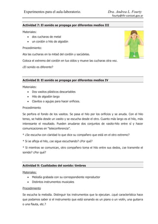 Experimentos para el aula-laboratorio.                          Dra. Andrea L. Fourty
                                                                     fourty@ifir-conicet.gov.ar


Actividad 7: El sonido se propaga por diferentes medios III

Materiales:
      dos cucharas de metal
      un cordón o hilo de algodón

Procedimiento:

Ata las cucharas en la mitad del cordón y sacúdelas.

Coloca el extremo del cordón en tus oídos y mueve las cucharas otra vez.

¿El sonido es diferente?



Actividad 8: El sonido se propaga por diferentes medios IV

Materiales:
      Dos vasitos plásticos descartables
      Hilo de algodón largo
      Clavitos o agujas para hacer orificios.

Procedimiento

Se perfora el fondo de los vasitos. Se pasa el hilo por los orificios y se anuda. Con el hilo
tenso, se habla desde un vasito y se escucha desde el otro. Cuanto más largo es el hilo, más
interesante el resultado. Pueden anudarse dos conjuntos de vasito-hilo entre sí y hacer
comunicaciones en “teleconferencia”.

* ¿Se escucha con claridad lo que dice su compañero que está en el otro extremo?

* Si se afloja el hilo, ¿se sigue escuchando? ¿Por qué?

* Si mientras se comunican, otro compañero toma el hilo entre sus dedos, ¿se transmite el
sonido? ¿Por qué?



Actividad 9: Cualidades del sonido: timbres

Materiales:
      Melodía grabada con su correspondiente reproductor
      Distintos instrumentos musicales

Procedimiento

Se escucha la melodía. Distinguir los instrumentos que la ejecutan. ¿qué característica hace
que podamos saber si el instrumento que está sonando es un piano o un violín, una guitarra
o una flauta, etc.?
 