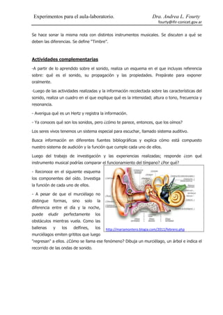 Experimentos para el aula-laboratorio.                                   Dra. Andrea L. Fourty
                                                                             fourty@ifir-conicet.gov.ar


Se hace sonar la misma nota con distintos instrumentos musicales. Se discuten a qué se
deben las diferencias. Se define “Timbre”.



Actividades complementarias

-A partir de lo aprendido sobre el sonido, realiza un esquema en el que incluyas referencia
sobre: qué es el sonido, su propagación y las propiedades. Prepárate para exponer
oralmente.

-Luego de las actividades realizadas y la información recolectada sobre las características del
sonido, realiza un cuadro en el que explique qué es la intensidad; altura o tono, frecuencia y
resonancia.

- Averigua qué es un Hertz y registra la información.

- Ya conoces qué son los sonidos, pero ¿cómo te parece, entonces, que los oímos?

Los seres vivos tenemos un sistema especial para escuchar, llamado sistema auditivo.

Busca información en diferentes fuentes bibliográficas y explica cómo está compuesto
nuestro sistema de audición y la función que cumple cada uno de ellos.

Luego del trabajo de investigación y las experiencias realizadas; responde ¿con qué
instrumento musical podrías comparar el funcionamiento del tímpano? ¿Por qué?

- Reconoce en el siguiente esquema
los componentes del oído. Investiga
la función de cada uno de ellos.

- A pesar de que el murciélago no
distingue     formas,     sino   solo    la
diferencia entre el día y la noche,
puede      eludir    perfectamente      los
obstáculos mientras vuela. Como las
ballenas      y     los   delfines,     los   http://mariamontero.blogia.com/2011/febrero.php
murciélagos emiten grititos que luego
"regresan" a ellos. ¿Cómo se llama ese fenómeno? Dibuja un murciélago, un árbol e indica el
recorrido de las ondas de sonido.
 