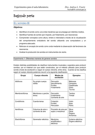 Experimentos para el aula-laboratorio.                              Dra. Andrea L. Fourty
                                                                        fourty@ifir-conicet.gov.ar


Segunda parte
EL SONIDO II
Objetivos

      Identificar el sonido como una onda mecánica que se propaga por distintos medios.
      Identificar fuentes de sonido (por impacto, por frotamiento, por resonancia)
      Comprender conceptos como altura, timbre e intensidad a través de la visualización
       del comportamiento ondulatorio del sonido utilizando una computadora y un
       programa adecuado.
      Reforzar el concepto de sonido como onda mediante la observación del fenómeno de
       resonancia.
      Analizar la producción de sonidos en instrumentos de viento.


Experimento 1- Diferentes maneras de generar sonidos


Existen distintas posibilidades de clasificar instrumentos musicales o aparatos para producir
sonidos: por el material con que están construidos, por el método utilizado para producir
sonido (modo de excitación) o según el cuerpo vibrante, entre otros. Cuando se los clasifica
según el cuerpo vibrante podemos recurrir a la siguiente clasificación.
         Grupo            Cuerpo vibrante            Modos de                  Ejemplos
                                                     excitación

 Idiófonos               Su propio cuerpo       Percusión                Matracas
                         sólido                 Sacudimiento             Campana
                                                Punteo                   Castañuela
                                                Frotamiento              Güiro
                                                                         Toc-toc

 Membranófonos           Membrana o parche      Percusión                Tambor
                         tenso                  Frotamiento              Timbal
                                                Corriente de aire

 Cordófonos              Cuerda tensa           Frotación                Violín
                                                Punteo                   Arpa
                                                Percusión                Piano

 Aerófonos               Columna de aire o      Provisión de aire por    Sikus
                         corriente de aire      soplo o mecánica         Oboe
                                                                         Órgano
                                                                         Armónica

 Electrófonos            Generador eléctrico    Mecánica                 Guitarra eléctrica
                                                amplificada o            Órgano eléctrico
                                                eléctrica
 