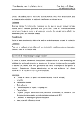 Experimentos para el aula-laboratorio.                                Dra. Andrea L. Fourty
                                                                          fourty@ifir-conicet.gov.ar




En esta actividad se propone clasificar a los instrumentos por su modo de excitación, pero
se deja abierta la posibilidad de realizar la clasificación con otros criterios.

Materiales

Diversos objetos y/o instrumentos musicales con los que se puedan producir sonidos:
silbatos, toc-toc, triángulos, panderos, latas, globos, güiro, cítara, etc. Es importante incluir
elementos en los que el sonido se produzca por percusión (toc-toc), por viento (silbato), por
frotamiento (güiro), por pulsación (cítara).

Procedimiento

Se hacen sonar los diferentes objetos. Se analizan y clasifican según el modo de excitación.

Conclusión

Para que se produzca sonido debe existir una perturbación mecánica, que provoque que un
cuerpo (o parte de un cuerpo) vibre.



Experimento 2 – El sonido se produce por vibración


El sonido se produce por vibración. Si apoyamos nuestra mano en un piano mientras alguien
está tocando, sentimos la vibración de la estructura de madera. Lo mismo podemos percibir
si tocamos un parlante. Con otros generadores de sonido no siempre es fácil percibir la
vibración. Realizaremos algunos experimentos en los que podamos “ver” alguna
manifestación de las vibraciones que producen sonido.

Materiales.
      Un tubo de cartón (por ejemplo un envase de papas fritas sin el fondo)
      Un globo
      Pegamento universal
      Cinta adhesiva
      Un trozo pequeño de espejo o chapita pulida
      Punterito láser
      Diapasón (horquilla metálica utilizada para afinar instrumentos; se compra en casa
       de instrumentos musicales, su costo es de aproximadamente $20)
      Una tablita de madera para golpear el diapasón
      Vaso o cazuela plástica con agua.
 