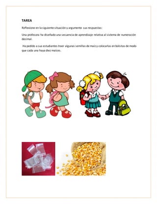 TAREA
Reflexione en la siguiente situación y argumente sus respuestas:
Una profesora ha diseñado una secuencia de aprendizaje relativa al sistema de numeración
decimal.
Ha pedido a sus estudiantes traer algunas semillas de maíz y colocarlas en bolsitas de modo
que cada una haya diez maíces.
 