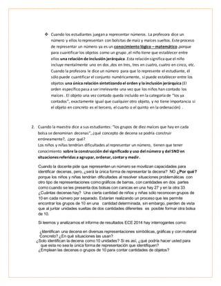  Cuando los estudiantes juegan a representar números. La profesora dice un
número y ellos lo representan con bolsitas de maíz y maíces sueltos. Este proceso
de representar un número ya es un conocimiento lógico – matemático ,porque
para cuantificar los objetos como un grupo ,el niño tiene que establecer entre
ellos una relación de inclusión jerárquica .Esta relación significaque el niño
incluye mentalmente uno en dos ,dos en tres, tres en cuatro, cuatro en cinco, etc.
Cuando la profesora le dice un número para que lo represente el estudiante, él
sólo puede cuantificar el conjunto numéricamente, si puede establecer entre los
objetos una única relación sintetizandoel orden y la inclusión jerárquica (El
orden específico pasa a ser irrelevante una vez que los niños han contado los
maíces . El objeto una vez contado queda incluido en la categoría de “los ya
contados”, exactamente igual que cualquier otro objeto, y no tiene importancia si
el objeto en concreto es el tercero, el cuarto o el quinto en la ordenación) .
2. Cuando la maestra dice a sus estudiantes: “los grupos de diez maíces que hay en cada
bolsa se denominan decenas”, ¿qué concepto de decena se podría construir
erróneamente?, ¿por qué?
Los niños y niñas tendrían dificultades al representar un número, tienen que tener
conocimiento sobre la construcción del significado y uso del número y del SND en
situaciones referidas a agrupar, ordenar, contary medir.
Cuando la docente pide que representen un número se movilizan capacidades para
identificar decenas, pero, ¿será la única forma de representar la decena? NO ¿Por qué?
porque los niños y niñas tendrían dificultades al resolver situaciones problemáticas con
otro tipo de representaciones como gráficos de barras, con cantidades en dos partes
como cuando se les presenta dos bolsas con canicas en una hay 27 y en la otra 33
¿Cuántas decenas hay? Una cierta cantidad de niños y niñas sólo reconocen grupos de
10 en cada número por separado. Estarían realizando un proceso que les permite
encontrar los grupos de 10 en una cantidad determinada, sin embargo, pierden de vista
que al juntar unidades sueltas de dos cantidades diferentes es posible formar otra bolsa
de 10.
Si leemos y analizamos el informe de resultados ECE 2014 hay interrogantes como:
¿Identifican una decena en diversas representaciones simbólicas, gráficas y con material
Concreto? ¿En qué situaciones las usan?
¿Solo identifican la decena como 10 unidades? Si es así, ¿qué podría hacer usted para
que esta no sea la única forma de representación que identifiquen?
¿Emplean las decenas o grupos de 10 para contar cantidades de objetos?
 
