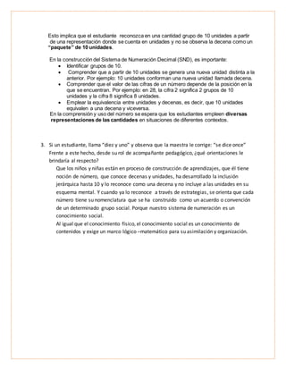 Esto implica que el estudiante reconozca en una cantidad grupo de 10 unidades a partir
de una representación donde se cuenta en unidades y no se observa la decena como un
“paquete” de 10 unidades.
En la construcción del Sistema de Numeración Decimal (SND), es importante:
 Identificar grupos de 10.
 Comprender que a partir de 10 unidades se genera una nueva unidad distinta a la
anterior. Por ejemplo: 10 unidades conforman una nueva unidad llamada decena.
 Comprender que el valor de las cifras de un número depende de la posición en la
que se encuentran. Por ejemplo: en 28, la cifra 2 significa 2 grupos de 10
unidades y la cifra 8 significa 8 unidades.
 Emplear la equivalencia entre unidades y decenas, es decir, que 10 unidades
equivalen a una decena y viceversa.
En la comprensión y uso del número se espera que los estudiantes empleen diversas
representaciones de las cantidades en situaciones de diferentes contextos.
3. Si un estudiante, llama “diez y uno” y observa que la maestra le corrige: “se dice once”
Frente a este hecho, desde su rol de acompañante pedagógico, ¿qué orientaciones le
brindaría al respecto?
Que los niños y niñas están en proceso de construcción de aprendizajes, que él tiene
noción de número, que conoce decenas y unidades, ha desarrollado la inclusión
jerárquica hasta 10 y lo reconoce como una decena y no incluye a las unidades en su
esquema mental. Y cuando ya lo reconoce a través de estrategias, se orienta que cada
número tiene su nomenclatura que se ha construido como un acuerdo o convención
de un determinado grupo social. Porque nuestro sistema de numeración es un
conocimiento social.
Al igual que el conocimiento físico, el conocimiento social es un conocimiento de
contenidos y exige un marco lógico –matemático para su asimilación y organización.
 