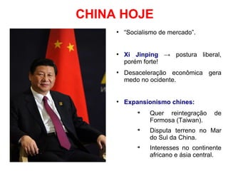 CHINA HOJE
●
“Socialismo de mercado”.
●
Xi Jinping → postura liberal,
porém forte!
●
Desaceleração econômica gera
medo no ocidente.
●
Expansionismo chines:
➔
Quer reintegração de
Formosa (Taiwan).
➔
Disputa terreno no Mar
do Sul da China.
➔
Interesses no continente
africano e ásia central.
 