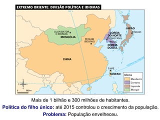 Mais de 1 bilhão e 300 milhões de habitantes.
Política do filho único: até 2015 controlou o crescimento da população.
Problema: População envelheceu.
 