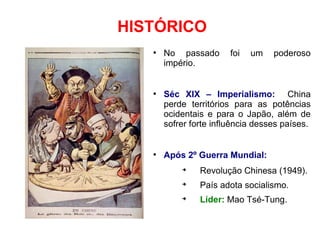 HISTÓRICO
●
No passado foi um poderoso
império.
●
Séc XIX – Imperialismo: China
perde territórios para as potências
ocidentais e para o Japão, além de
sofrer forte influência desses países.
●
Após 2º Guerra Mundial:
➔
Revolução Chinesa (1949).
➔
País adota socialismo.
➔
Líder: Mao Tsé-Tung.
 