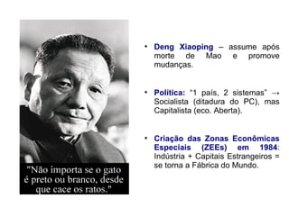 ●
Deng Xiaoping – assume após
morte de Mao e promove
mudanças.
●
Política: “1 país, 2 sistemas” →
Socialista (ditadura do PC), mas
Capitalista (eco. Aberta).
●
Criação das Zonas Econômicas
Especiais (ZEEs) em 1984:
Indústria + Capitais Estrangeiros =
se torna a Fábrica do Mundo.
 