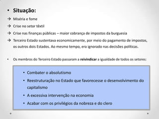 • Situação:
 Miséria e fome
 Crise no setor têxtil
 Crise nas finanças públicas – maior cobrança de impostos da burguesia
 Terceiro Estado sustentava economicamente, por meio do pagamento de impostos,
os outros dois Estados. Ao mesmo tempo, era ignorado nas decisões políticas.
• Os membros do Terceiro Estado passaram a reivindicar a igualdade de todos os setores:
• Combater o absolutismo
• Reestruturação no Estado que favorecesse o desenvolvimento do
capitalismo
• A excessiva intervenção na economia
• Acabar com os privilégios da nobreza e do clero
 