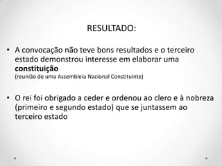 RESULTADO:
• A convocação não teve bons resultados e o terceiro
estado demonstrou interesse em elaborar uma
constituição
(reunião de uma Assembleia Nacional Constituinte)
• O rei foi obrigado a ceder e ordenou ao clero e à nobreza
(primeiro e segundo estado) que se juntassem ao
terceiro estado
 