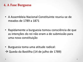 4. A Fase Burguesa
• A Assembleia Nacional Constituinte reuniu-se de
meados de 1789 a 1871
• Rapidamente a burguesia tomou consciência de que
as intenções do rei não eram a de submissão para
uma nova constituição
• Burguesia toma uma atitude radical:
 Queda da Bastilha (14 de julho de 1789)
 