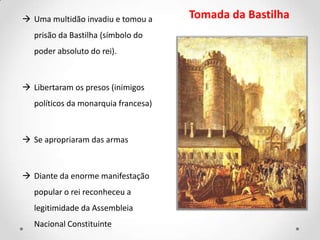  Uma multidão invadiu e tomou a
prisão da Bastilha (símbolo do
poder absoluto do rei).
 Libertaram os presos (inimigos
políticos da monarquia francesa)
 Se apropriaram das armas
 Diante da enorme manifestação
popular o rei reconheceu a
legitimidade da Assembleia
Nacional Constituinte
Tomada da Bastilha
 