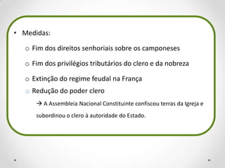 • Medidas:
o Fim dos direitos senhoriais sobre os camponeses
o Fim dos privilégios tributários do clero e da nobreza
o Extinção do regime feudal na França
o Redução do poder clero
 A Assembleia Nacional Constituinte confiscou terras da Igreja e
subordinou o clero à autoridade do Estado.
 