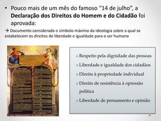 • Pouco mais de um mês do famoso “14 de julho”, a
Declaração dos Direitos do Homem e do Cidadão foi
aprovada:
 Documento considerado o símbolo máximo da ideologia sobre a qual se
estabelecem os direitos de liberdade e igualdade para o ser humano
 Respeito pela dignidade das pessoas
 Liberdade e igualdade dos cidadãos
 Direito à propriedade individual
 Direito de resistência à opressão
política
 Liberdade de pensamento e opinião
 