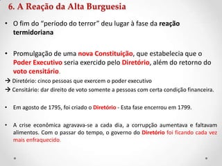 • O fim do “período do terror” deu lugar à fase da reação
termidoriana
• Promulgação de uma nova Constituição, que estabelecia que o
Poder Executivo seria exercido pelo Diretório, além do retorno do
voto censitário.
 Diretório: cinco pessoas que exercem o poder executivo
 Censitário: dar direito de voto somente a pessoas com certa condição financeira.
• Em agosto de 1795, foi criado o Diretório - Esta fase encerrou em 1799.
• A crise econômica agravava-se a cada dia, a corrupção aumentava e faltavam
alimentos. Com o passar do tempo, o governo do Diretório foi ficando cada vez
mais enfraquecido.
6. A Reação da Alta Burguesia
 