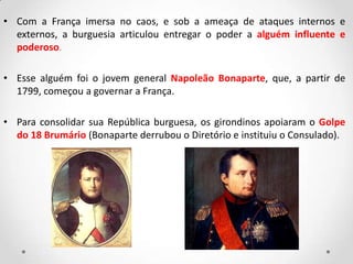• Com a França imersa no caos, e sob a ameaça de ataques internos e
externos, a burguesia articulou entregar o poder a alguém influente e
poderoso.
• Esse alguém foi o jovem general Napoleão Bonaparte, que, a partir de
1799, começou a governar a França.
• Para consolidar sua República burguesa, os girondinos apoiaram o Golpe
do 18 Brumário (Bonaparte derrubou o Diretório e instituiu o Consulado).
 