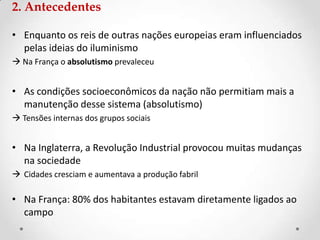 2. Antecedentes
• Enquanto os reis de outras nações europeias eram influenciados
pelas ideias do iluminismo
 Na França o absolutismo prevaleceu
• As condições socioeconômicos da nação não permitiam mais a
manutenção desse sistema (absolutismo)
 Tensões internas dos grupos sociais
• Na Inglaterra, a Revolução Industrial provocou muitas mudanças
na sociedade
 Cidades cresciam e aumentava a produção fabril
• Na França: 80% dos habitantes estavam diretamente ligados ao
campo
 